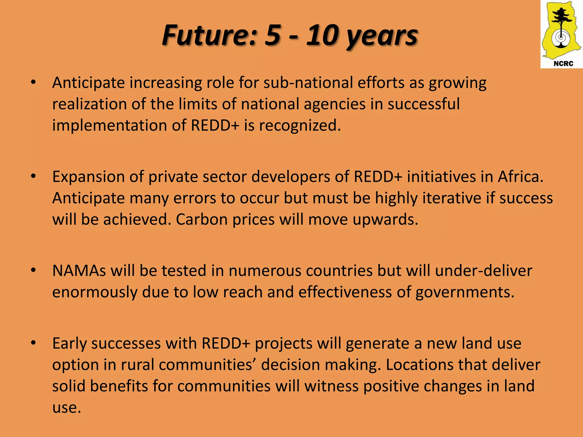 Future: 5 - 10 years
• Anticipate increasing role for sub-national efforts as growing
  realization of the limits of national agencies in successful
  implementation of REDD+ is recognized.

• Expansion of private sector developers of REDD+ initiatives in Africa.
  Anticipate many errors to occur but must be highly iterative if success
  will be achieved. Carbon prices will move upwards.

• NAMAs will be tested in numerous countries but will under-deliver
  enormously due to low reach and effectiveness of governments.

• Early successes with REDD+ projects will generate a new land use
  option in rural communities’ decision making. Locations that deliver
  solid benefits for communities will witness positive changes in land
  use.
 