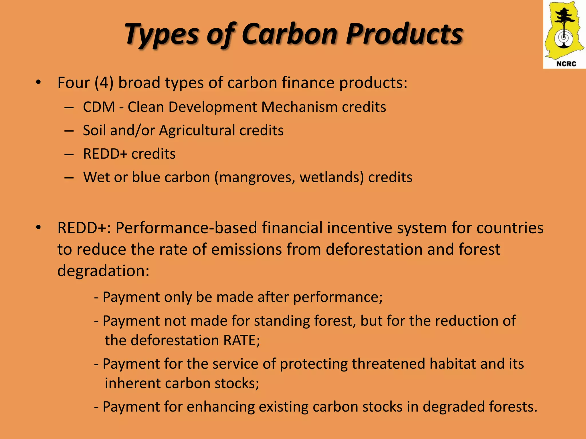 Types of Carbon Products
• Four (4) broad types of carbon finance products:
   –   CDM - Clean Development Mechanism credits
   –   Soil and/or Agricultural credits
   –   REDD+ credits
   –   Wet or blue carbon (mangroves, wetlands) credits


• REDD+: Performance-based financial incentive system for countries
  to reduce the rate of emissions from deforestation and forest
  degradation:
        - Payment only be made after performance;
        - Payment not made for standing forest, but for the reduction of
          the deforestation RATE;
        - Payment for the service of protecting threatened habitat and its
          inherent carbon stocks;
        - Payment for enhancing existing carbon stocks in degraded forests.
 