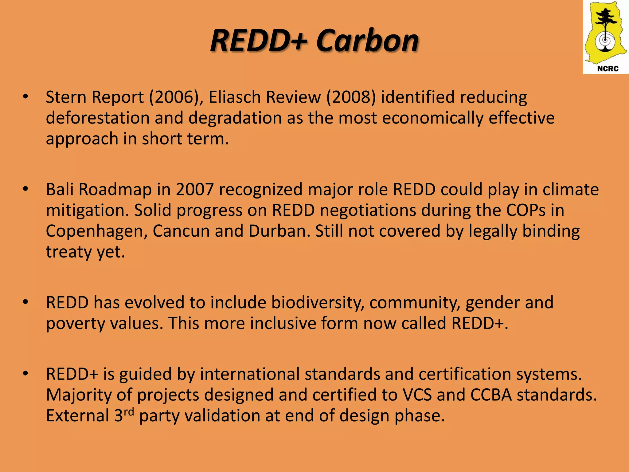 REDD+ Carbon
• Stern Report (2006), Eliasch Review (2008) identified reducing
  deforestation and degradation as the most economically effective
  approach in short term.

• Bali Roadmap in 2007 recognized major role REDD could play in climate
  mitigation. Solid progress on REDD negotiations during the COPs in
  Copenhagen, Cancun and Durban. Still not covered by legally binding
  treaty yet.

• REDD has evolved to include biodiversity, community, gender and
  poverty values. This more inclusive form now called REDD+.

• REDD+ is guided by international standards and certification systems.
  Majority of projects designed and certified to VCS and CCBA standards.
  External 3rd party validation at end of design phase.
 