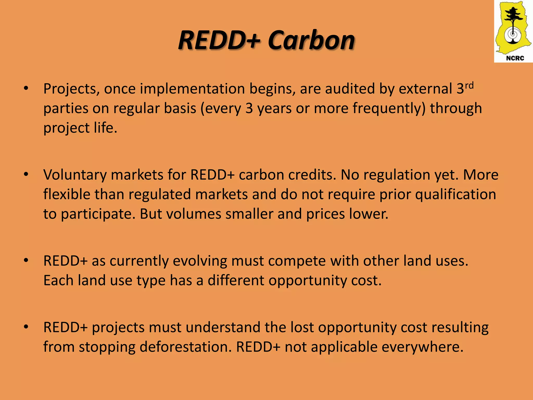 REDD+ Carbon
• Projects, once implementation begins, are audited by external 3rd
  parties on regular basis (every 3 years or more frequently) through
  project life.

• Voluntary markets for REDD+ carbon credits. No regulation yet. More
  flexible than regulated markets and do not require prior qualification
  to participate. But volumes smaller and prices lower.

• REDD+ as currently evolving must compete with other land uses.
  Each land use type has a different opportunity cost.

• REDD+ projects must understand the lost opportunity cost resulting
  from stopping deforestation. REDD+ not applicable everywhere.
 