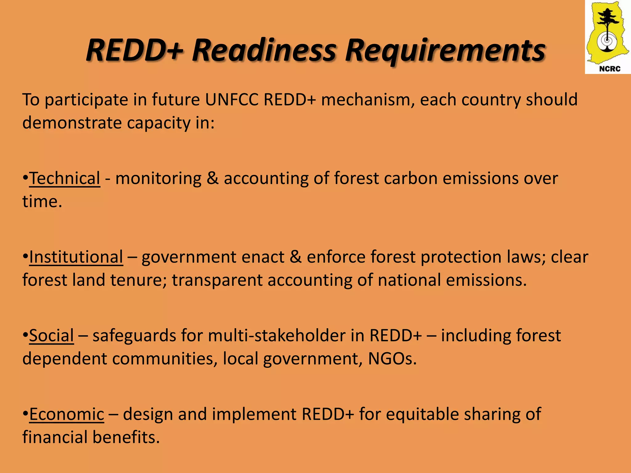 REDD+ Readiness Requirements
To participate in future UNFCC REDD+ mechanism, each country should
demonstrate capacity in:

•Technical - monitoring & accounting of forest carbon emissions over
time.

•Institutional – government enact & enforce forest protection laws; clear
forest land tenure; transparent accounting of national emissions.

•Social – safeguards for multi-stakeholder in REDD+ – including forest
dependent communities, local government, NGOs.

•Economic – design and implement REDD+ for equitable sharing of
financial benefits.
 