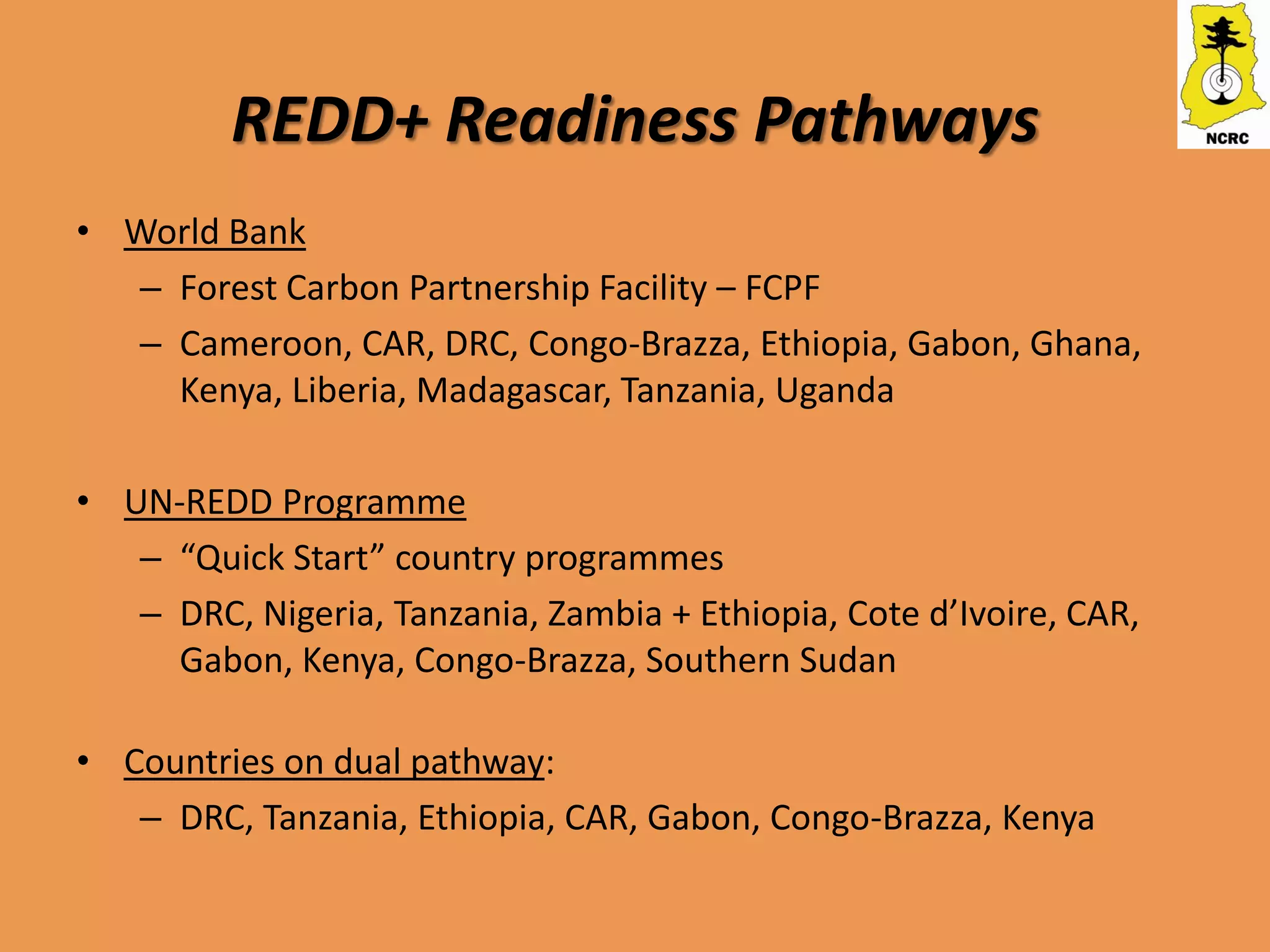 REDD+ Readiness Pathways
• World Bank
  – Forest Carbon Partnership Facility – FCPF
  – Cameroon, CAR, DRC, Congo-Brazza, Ethiopia, Gabon, Ghana,
    Kenya, Liberia, Madagascar, Tanzania, Uganda

• UN-REDD Programme
   – “Quick Start” country programmes
   – DRC, Nigeria, Tanzania, Zambia + Ethiopia, Cote d’Ivoire, CAR,
     Gabon, Kenya, Congo-Brazza, Southern Sudan

• Countries on dual pathway:
   – DRC, Tanzania, Ethiopia, CAR, Gabon, Congo-Brazza, Kenya
 
