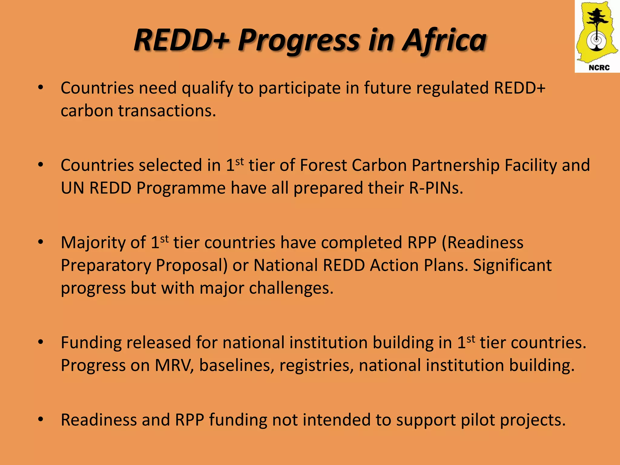 REDD+ Progress in Africa
• Countries need qualify to participate in future regulated REDD+
  carbon transactions.

• Countries selected in 1st tier of Forest Carbon Partnership Facility and
  UN REDD Programme have all prepared their R-PINs.

• Majority of 1st tier countries have completed RPP (Readiness
  Preparatory Proposal) or National REDD Action Plans. Significant
  progress but with major challenges.

• Funding released for national institution building in 1st tier countries.
  Progress on MRV, baselines, registries, national institution building.

• Readiness and RPP funding not intended to support pilot projects.
 