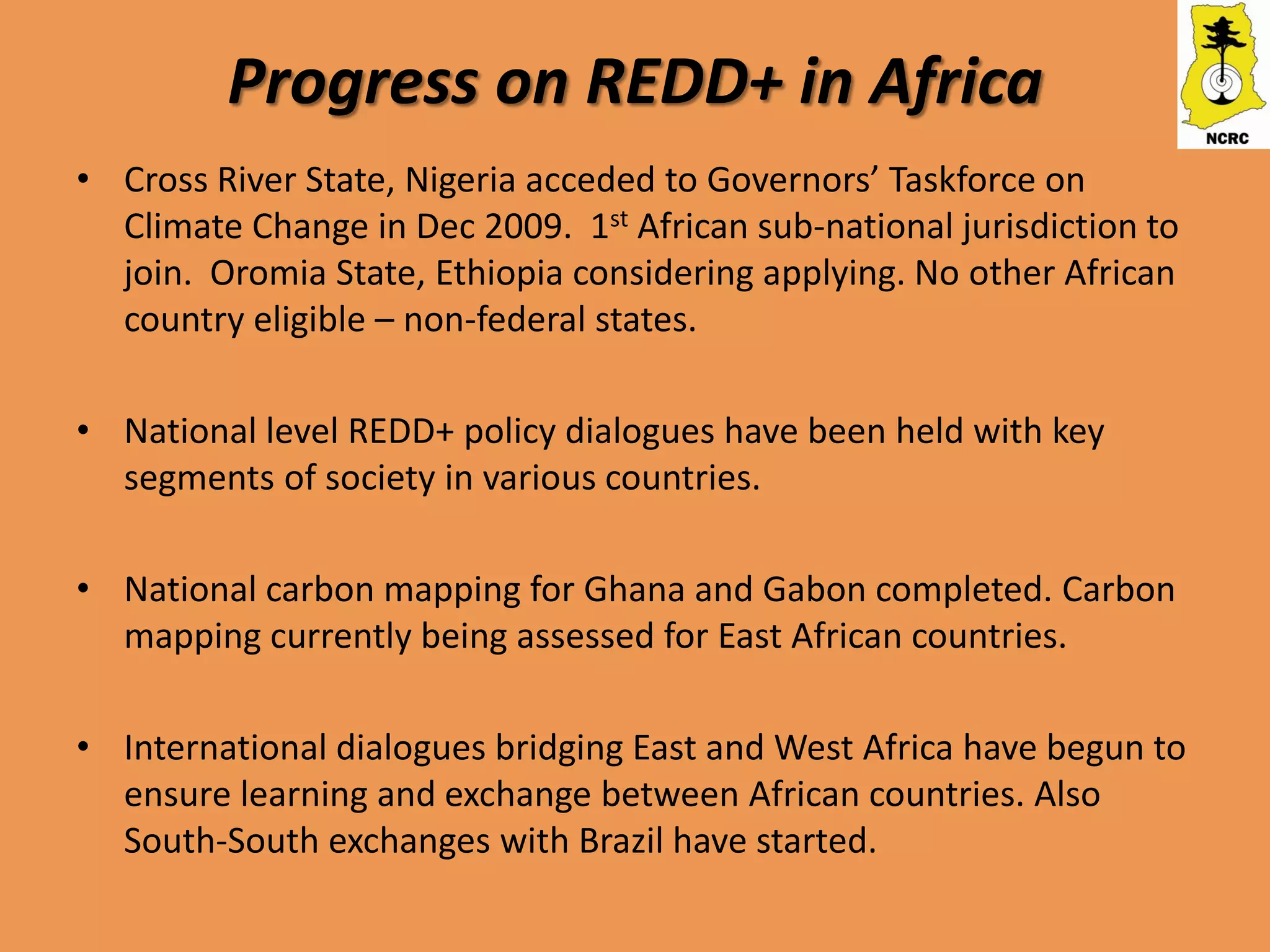 Progress on REDD+ in Africa
• Cross River State, Nigeria acceded to Governors’ Taskforce on
  Climate Change in Dec 2009. 1st African sub-national jurisdiction to
  join. Oromia State, Ethiopia considering applying. No other African
  country eligible – non-federal states.

• National level REDD+ policy dialogues have been held with key
  segments of society in various countries.

• National carbon mapping for Ghana and Gabon completed. Carbon
  mapping currently being assessed for East African countries.

• International dialogues bridging East and West Africa have begun to
  ensure learning and exchange between African countries. Also
  South-South exchanges with Brazil have started.
 