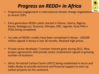 Progress on REDD+ in Africa
• Progressive engagement in international climate change negotiations
  at recent COPs.

• Early generation REDD+ pilots started in Ghana, Liberia, Nigeria,
  Kenya, Madagascar, Tanzania, Ethiopia, DRC, Uganda. Early PINs n
  PDDs being completed.

• 1st sales of REDD+ credits have been completed in Kenya. USD200
  million signed in Kenya in last 18 months. Realized high prices.

• Private sector developer / investor interest grew during 2011. New
  project agreements with private sector involvement signed in growing
  number of locations.

• Africa Terrestrial Carbon Centre (ATCC) being established in Accra and
  Addis Ababa to provide technical and financial support to start-up
  carbon projects on the continent.
 