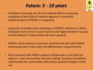 Future: 5 - 10 years
• Anticipate increasing role for sub-national efforts as growing
  realization of the limits of national agencies in successful
  implementation of REDD+ is recognized.

• Expansion of private sector developers of REDD+ initiatives in Africa.
  Anticipate many errors to occur but must be highly iterative if success
  will be achieved. Carbon prices will move upwards.

• NAMAs will be tested in numerous countries but will under-deliver
  enormously due to low reach and effectiveness of governments.

• Early successes with REDD+ projects will generate a new land use
  option in rural communities’ decision making. Locations that deliver
  solid benefits for communities will witness positive changes in land
  use.
 