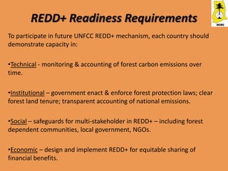 REDD+ Readiness Requirements
To participate in future UNFCC REDD+ mechanism, each country should
demonstrate capacity in:

•Technical - monitoring & accounting of forest carbon emissions over
time.

•Institutional – government enact & enforce forest protection laws; clear
forest land tenure; transparent accounting of national emissions.

•Social – safeguards for multi-stakeholder in REDD+ – including forest
dependent communities, local government, NGOs.

•Economic – design and implement REDD+ for equitable sharing of
financial benefits.
 