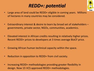 REDD+: potential
• Large area of land could be REDD+ eligible in coming years. Millions
  of hectares in many countries may be considered.

• Extraordinary interest & desire to learn by broad set of stakeholders –
  governments, private sector, NGOs, communities, academics.

• Elevated interest in African credits resulting in relatively higher prices.
  Recent REDD+ prices to developers at 3 times average BioCF price.

• Growing African human technical capacity within the space.

• Reduction in opposition to REDD+ from civil society.

• Increasing REDD+ methodologies providing greater flexibility in
  design. Now 15 VCS approved REDD+ methodologies.
 