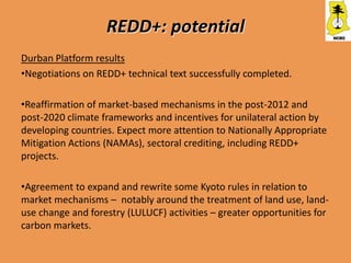 REDD+: potential
Durban Platform results
•Negotiations on REDD+ technical text successfully completed.

•Reaffirmation of market-based mechanisms in the post-2012 and
post-2020 climate frameworks and incentives for unilateral action by
developing countries. Expect more attention to Nationally Appropriate
Mitigation Actions (NAMAs), sectoral crediting, including REDD+
projects.

•Agreement to expand and rewrite some Kyoto rules in relation to
market mechanisms – notably around the treatment of land use, land-
use change and forestry (LULUCF) activities – greater opportunities for
carbon markets.
 