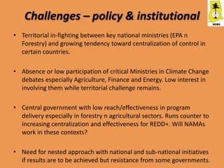 Challenges – policy & institutional
• Territorial in-fighting between key national ministries (EPA n
  Forestry) and growing tendency toward centralization of control in
  certain countries.

• Absence or low participation of critical Ministries in Climate Change
  debates especially Agriculture, Finance and Energy. Low interest in
  involving them while territorial challenge remains.

• Central government with low reach/effectiveness in program
  delivery especially in forestry n agricultural sectors. Runs counter to
  increasing centralization and effectiveness for REDD+. Will NAMAs
  work in these contexts?

• Need for nested approach with national and sub-national initiatives
  if results are to be achieved but resistance from some governments.
 