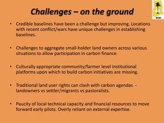 Challenges – on the ground
• Credible baselines have been a challenge but improving. Locations
  with recent conflict/wars have unique challenges in establishing
  baselines.

• Challenges to aggregate small-holder land owners across various
  situations to allow participation in carbon finance.

• Culturally appropriate community/farmer level institutional
  platforms upon which to build carbon initiatives are missing.

• Traditional land user rights can clash with carbon agendas -
  landowners vs settler/migrants vs pastoralists.

• Paucity of local technical capacity and financial resources to move
  forward early pilots. Overly reliant on external expertise.
 