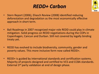 REDD+ Carbon
• Stern Report (2006), Eliasch Review (2008) identified reducing
  deforestation and degradation as the most economically effective
  approach in short term.

• Bali Roadmap in 2007 recognized major role REDD could play in climate
  mitigation. Solid progress on REDD negotiations during the COPs in
  Copenhagen, Cancun and Durban. Still not covered by legally binding
  treaty yet.

• REDD has evolved to include biodiversity, community, gender and
  poverty values. This more inclusive form now called REDD+.

• REDD+ is guided by international standards and certification systems.
  Majority of projects designed and certified to VCS and CCBA standards.
  External 3rd party validation at end of design phase.
 