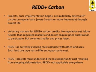 REDD+ Carbon
• Projects, once implementation begins, are audited by external 3rd
  parties on regular basis (every 3 years or more frequently) through
  project life.

• Voluntary markets for REDD+ carbon credits. No regulation yet. More
  flexible than regulated markets and do not require prior qualification
  to participate. But volumes smaller and prices lower.

• REDD+ as currently evolving must compete with other land uses.
  Each land use type has a different opportunity cost.

• REDD+ projects must understand the lost opportunity cost resulting
  from stopping deforestation. REDD+ not applicable everywhere.
 
