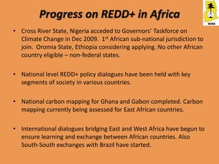 Progress on REDD+ in Africa
• Cross River State, Nigeria acceded to Governors’ Taskforce on
  Climate Change in Dec 2009. 1st African sub-national jurisdiction to
  join. Oromia State, Ethiopia considering applying. No other African
  country eligible – non-federal states.

• National level REDD+ policy dialogues have been held with key
  segments of society in various countries.

• National carbon mapping for Ghana and Gabon completed. Carbon
  mapping currently being assessed for East African countries.

• International dialogues bridging East and West Africa have begun to
  ensure learning and exchange between African countries. Also
  South-South exchanges with Brazil have started.
 
