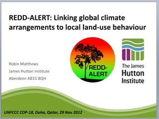 REDD-ALERT: Linking global climate
  arrangements to local land-use behaviour



  Robin Matthews
  James Hutton Institute
  Aberdeen AB15 8QH




UNFCCC COP-18, Doha, Qatar, 29 Nov 2012
 