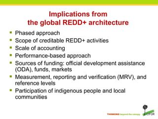 Implications from the global REDD+ architecture Phased approachScope of creditable REDD+ activitiesScale of accountingPerformance-based approachSources of funding: official development assistance (ODA), funds, marketsMeasurement, reporting and verification (MRV), and reference levelsParticipation of indigenous people and local communities