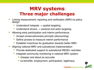 MRV systems Three major challengesLinking measurement, reporting and verification (MRV) to policy designUnderstand hotspots  spatial targetingUnderstand drivers sectoral and actor targetingAllowing early participation and interim performanceAccept conservativeness principle (discounting)Define proxies to measure interim performanceEstablish incentives for graduation towards better MRVAligning national MRV and subnational implementationProvide dedicated support to subnationalREDD+ activitiesIntegrate community monitoring in national MRV system:cheaper and about as accurateco-benefits: employment, participation, legitimacy