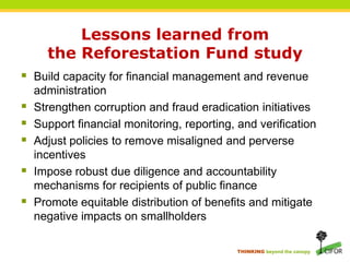 Lessons learned from the Reforestation Fund studyBuild capacity for financial management and revenue administrationStrengthen corruption and fraud eradication initiativesSupport financial monitoring, reporting, and verificationAdjust policies to remove misaligned and perverse incentivesImpose robust due diligence and accountability mechanisms for recipients of public finance Promote equitable distribution of benefits and mitigate negative impacts on smallholders