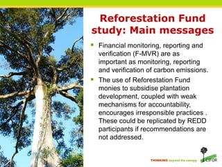 Reforestation Fund study: Main messagesFinancial monitoring, reporting and verification (F-MVR) are as important as monitoring, reporting and verification of carbon emissions.The use of Reforestation Fund monies to subsidise plantation development, coupled with weak mechanisms for accountability, encourages irresponsible practices . These could be replicated by REDD participants if recommendations are not addressed.