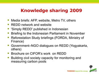 Knowledge sharing 2009Media briefs: AFP, website, Metro TV, othersREDD network and website'Simply REDD' published in IndonesianBriefing to the Indonesian Parliament in NovemberReforestation Study briefings (FORDA, Ministry of Finance)Government–NGO dialogues on REDD (Yogyakarta, others)Brochure on CIFOR’s work  on REDDBuilding civil society capacity for monitoring and measuring carbon pools
