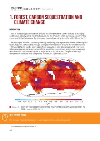 I-2
Learning Journal
1. FOREST, CARBON SEQUESTRATION AND 	 	
CLIMATE CHANGE
Introduction
There is increasing evidence from around the world that the Earth’s climate is changing
and human activity is the most likely cause. As the IPCC 2015 AR5 summary report1
: “It is
extremely likely that we are the dominant cause of warming since the mid-20th century”.
These changes are most obviously seen by increasing average temperatures and rising sea
levels. Figure 1.1 shows the average changes in temperature around the world between
1901 and 2012. As can be seen, apart from a couple of light blue areas which represent
falling average temperatures, most of the world has experienced an increase in average
temperatures represented by the orange/red and purple areas. The global average
temperature increase over the period 1880 to 2012 period is 0.85°C.
Reflection Point
On average have temperatures in your region increased or decreased?
 Figure 1.1 MAP OF THE OBSERVED SURFACE TEMPERATURE CHANGE FROM 1901 TO 		
	 2012 - source: IPCC, 2013
1 http://www.ipcc.ch/report/ar5/wg1/
 