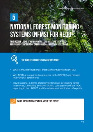 Chapter 5 | Forest Reference Emission Levels
V-1
National Forest Monitoring
Systems (NFMS) for REDD+
This module looks at how countries can measure their REDD+
performance in terms of greenhouse gas emission reductions.
		 The module includes explanations about:
•	 What is meant by National Forest Monitoring Systems (NFMS)
•	 Why NFMS are required, by reference to the UNFCCC and relevant
international agreements
•	 How it is done, in terms of classifying land-use, developing forest
inventories, calculating emission factors, consistency with the IPCC,
reporting to the UNFCCC and the subsequent verification of reports
5
What do you already know about this topic?
Chapter 5 | Forest Reference Emission Levels
V-1
 