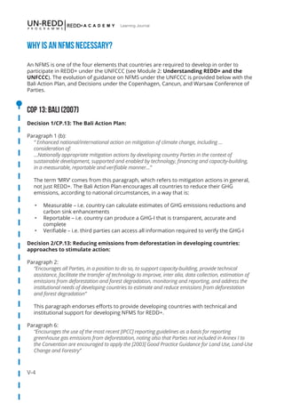 V-4
Learning Journal
Why is aN NFMS necessary?
An NFMS is one of the four elements that countries are required to develop in order to
participate in REDD+ under the UNFCCC (see Module 2: Understanding REDD+ and the
UNFCCC). The evolution of guidance on NFMS under the UNFCCC is provided below with the
Bali Action Plan, and Decisions under the Copenhagen, Cancun, and Warsaw Conference of
Parties.
COP 13: Bali (2007)
Decision 1/CP.13: The Bali Action Plan:
Paragraph 1 (b):
“ Enhanced national/international action on mitigation of climate change, including …
consideration of:
…Nationally appropriate mitigation actions by developing country Parties in the context of
sustainable development, supported and enabled by technology, financing and capacity-building,
in a measurable, reportable and verifiable manner…”
The term ‘MRV’ comes from this paragraph, which refers to mitigation actions in general,
not just REDD+. The Bali Action Plan encourages all countries to reduce their GHG
emissions, according to national circumstances, in a way that is:
•	 Measurable – i.e. country can calculate estimates of GHG emissions reductions and
carbon sink enhancements
•	 Reportable – i.e. country can produce a GHG-I that is transparent, accurate and
complete
•	 Verifiable – i.e. third parties can access all information required to verify the GHG-I
Decision 2/CP.13: Reducing emissions from deforestation in developing countries:
approaches to stimulate action:
Paragraph 2:
“Encourages all Parties, in a position to do so, to support capacity-building, provide technical
assistance, facilitate the transfer of technology to improve, inter alia, data collection, estimation of
emissions from deforestation and forest degradation, monitoring and reporting, and address the
institutional needs of developing countries to estimate and reduce emissions from deforestation
and forest degradation”
This paragraph endorses efforts to provide developing countries with technical and
institutional support for developing NFMS for REDD+.
Paragraph 6:
“Encourages the use of the most recent [IPCC] reporting guidelines as a basis for reporting
greenhouse gas emissions from deforestation, noting also that Parties not included in Annex I to
the Convention are encouraged to apply the [2003] Good Practice Guidance for Land Use, Land-Use
Change and Forestry”
 