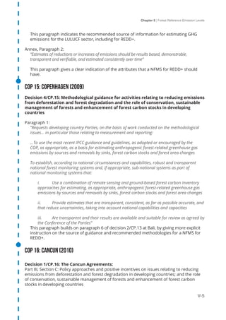 Chapter 5 | Forest Reference Emission Levels
V-5
This paragraph indicates the recommended source of information for estimating GHG
emissions for the LULUCF sector, including for REDD+.
Annex, Paragraph 2:
“Estimates of reductions or increases of emissions should be results based, demonstrable,
transparent and verifiable, and estimated consistently over time”
This paragraph gives a clear indication of the attributes that a NFMS for REDD+ should
have.
COP 15: Copenhagen (2009)
Decision 4/CP.15: Methodological guidance for activities relating to reducing emissions
from deforestation and forest degradation and the role of conservation, sustainable
management of forests and enhancement of forest carbon stocks in developing
countries
Paragraph 1:
“Requests developing country Parties, on the basis of work conducted on the methodological
issues… in particular those relating to measurement and reporting:
…To use the most recent IPCC guidance and guidelines, as adopted or encouraged by the
COP, as appropriate, as a basis for estimating anthropogenic forest-related greenhouse gas
emissions by sources and removals by sinks, forest carbon stocks and forest area changes
To establish, according to national circumstances and capabilities, robust and transparent
national forest monitoring systems and, if appropriate, sub-national systems as part of
national monitoring systems that:
i.	 Use a combination of remote sensing and ground-based forest carbon inventory
approaches for estimating, as appropriate, anthropogenic forest-related greenhouse gas
emissions by sources and removals by sinks, forest carbon stocks and forest area changes
ii.	 Provide estimates that are transparent, consistent, as far as possible accurate, and
that reduce uncertainties, taking into account national capabilities and capacities
iii.	 Are transparent and their results are available and suitable for review as agreed by
the Conference of the Parties”
This paragraph builds on paragraph 6 of decision 2/CP.13 at Bali, by giving more explicit
instruction on the source of guidance and recommended methodologies for a NFMS for
REDD+.
COP 16: Cancun (2010)
Decision 1/CP.16: The Cancun Agreements:
Part III, Section C: Policy approaches and positive incentives on issues relating to reducing
emissions from deforestation and forest degradation in developing countries; and the role
of conservation, sustainable management of forests and enhancement of forest carbon
stocks in developing countries
 