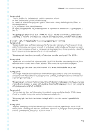 Chapter 5 | Forest Reference Emission Levels
V-7
Paragraph 4:
“Further decides that national forest monitoring systems…should:
(a) Build upon existing systems, as appropriate;
(b) Enable the assessment of different types of forest in the country, including natural forest, as
defined by the Party;
(c) Be flexible and allow for improvement;
(d) Reflect, as appropriate, the phased approach as referred to in decision 1/CP.16, paragraphs 73
and 74”
This paragraph emphasises that a NFMS for REDD+ has no fixed formula, will develop
according to national circumstances and will, for most countries, not start from scratch.
Decision 14/CP.19: Modalities for measuring, reporting and verifying:
Paragraph 3:
“Decides that the data and information used by Parties in the estimation of anthropogenic forest-
related emissions by sources and removals by sinks, forest carbon stocks, and forest carbon stock
and forest-area changes…should be transparent, and consistent over time and with the established
forest reference emission levels and/or forest reference levels…”
This paragraph describes the quality of data that must be used in MRV for REDD+.
Paragraph 4:
“Agrees that…the results of the implementation…of [REDD+] activities, measured against the forest
reference emission levels and/or forest reference levels should be expressed in tCO2
e/year”
This paragraph describes the units in which REDD+ results should be measured.
Paragraph 5:
“Encourages Parties to improve the data and methodologies used over time, while maintaining
consistency with the established or, as appropriate, updated, forest reference emission levels and/
or forest reference levels…”
This paragraph indicates that many countries (Parties) are not expected to have advanced
methods and datasets to begin with, but that this should not prevent them from initiating
efforts to develop a NFMS for REDD+.
Paragraph 6:
“Decides that…the data and information referred to in paragraph 3 [the data for REDD+] above
should be provided through the biennial update reports by Parties…”
This paragraph describes the means through which countries should report REDD+
results.
Paragraph 7:
“Requests developing country Parties seeking to obtain and receive payments for results-based
actions, when submitting the data and information referred to in paragraph 3 above, through the
biennial update reports, to supply a technical annex…”
 