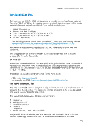 Chapter 5 | Forest Reference Emission Levels
V-9
Implementing an NFMS
To implement an NFMS for REDD+, it is essential to consider the methodological guidance
from the IPCC. The IPCC has developed a number of guidelines over the years which can be
used to help countries implement NFMS. These include the following:
•	 1995 IPCC Guidelines
•	 Revised 1996 IPCC Guidelines
•	 Good Practice Guidance (GPG) 2000 (non-LULUCF)
•	 Good Practice Guidance (GPG) 2003 (LULUCF)
•	 2006 IPCC Guidelines
The detailed guidelines can be found on the UNFCCC website at the following address:
 https://unfccc.int/land_use_and_climate_change/redd_web_platform/items/6734.php
Non-Annex I Parties are encouraged to use GPG 2003 and the more recent 2006 IPCC
Guidelines.
This categorisation can be represented by a land stratification ‘tree’ such as this one
produced for Mongolia (Figure 5.3).
Software tools
There are a number of software tools to support these guidelines and which can be used to
help countries implement NFMS methodologies and calculate greenhouse gas emissions.
For example, the Emission Factor Database (EFDB) is a repository of emission factors for use
in REDD+ reporting.
These tools are available from the Internet. To find them, check:
• IPCC website (http://www.ipcc.ch)
• Homepage for the EFDB (http://www.ipcc-nggip.iges.or.jp/EFDB/main.php)
How the IPCC Guidelines will help
The IPCC Guidelines have been designed to help countries produce GHG inventories that are
accurate, they should neither over- nor under-estimate emissions, as far as can be judged,
and reduce uncertainties as far as possible.
The Guidelines help to develop GHG inventories that are:
1.	 transparent
2.	 well-documented
3.	 consistent over time
4.	 complete
5.	 comparable
6.	 subject to quality control and assurance
They help countries to use their resources efficiently, and to produce a GHG-I that will
become increasingly accurate over time, as more information becomes available.
 