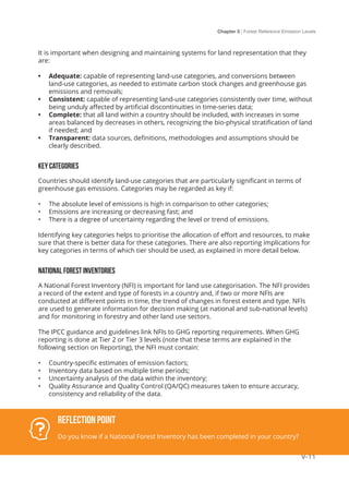 Chapter 5 | Forest Reference Emission Levels
V-11
It is important when designing and maintaining systems for land representation that they
are:
•	 Adequate: capable of representing land-use categories, and conversions between
land-use categories, as needed to estimate carbon stock changes and greenhouse gas
emissions and removals;
•	 Consistent: capable of representing land-use categories consistently over time, without
being unduly affected by artificial discontinuities in time-series data;
•	 Complete: that all land within a country should be included, with increases in some
areas balanced by decreases in others, recognizing the bio-physical stratification of land
if needed; and
•	 Transparent: data sources, definitions, methodologies and assumptions should be
clearly described.
Key categories
Countries should identify land-use categories that are particularly significant in terms of
greenhouse gas emissions. Categories may be regarded as key if:
•	 The absolute level of emissions is high in comparison to other categories;
•	 Emissions are increasing or decreasing fast; and
•	 There is a degree of uncertainty regarding the level or trend of emissions.
Identifying key categories helps to prioritise the allocation of effort and resources, to make
sure that there is better data for these categories. There are also reporting implications for
key categories in terms of which tier should be used, as explained in more detail below.
National Forest Inventories
A National Forest Inventory (NFI) is important for land use categorisation. The NFI provides
a record of the extent and type of forests in a country and, if two or more NFIs are
conducted at different points in time, the trend of changes in forest extent and type. NFIs
are used to generate information for decision making (at national and sub-national levels)
and for monitoring in forestry and other land use sectors.
The IPCC guidance and guidelines link NFIs to GHG reporting requirements. When GHG
reporting is done at Tier 2 or Tier 3 levels (note that these terms are explained in the
following section on Reporting), the NFI must contain:
•	 Country-specific estimates of emission factors;
•	 Inventory data based on multiple time periods;
•	 Uncertainty analysis of the data within the inventory;
•	 Quality Assurance and Quality Control (QA/QC) measures taken to ensure accuracy,
consistency and reliability of the data.
Reflection Point
Do you know if a National Forest Inventory has been completed in your country?
 
