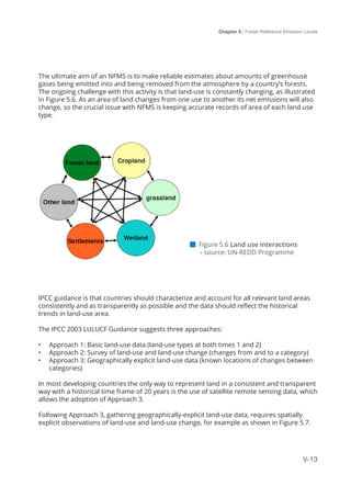 Chapter 5 | Forest Reference Emission Levels
V-13
The ultimate aim of an NFMS is to make reliable estimates about amounts of greenhouse
gases being emitted into and being removed from the atmosphere by a country’s forests.
The ongoing challenge with this activity is that land-use is constantly changing, as illustrated
in Figure 5.6. As an area of land changes from one use to another its net emissions will also
change, so the crucial issue with NFMS is keeping accurate records of area of each land use
type.
IPCC guidance is that countries should characterize and account for all relevant land areas
consistently and as transparently as possible and the data should reflect the historical
trends in land-use area.
The IPCC 2003 LULUCF Guidance suggests three approaches:
•	 Approach 1: Basic land-use data (land-use types at both times 1 and 2)
•	 Approach 2: Survey of land-use and land-use change (changes from and to a category)
•	 Approach 3: Geographically explicit land-use data (known locations of changes between
categories)
In most developing countries the only way to represent land in a consistent and transparent
way with a historical time frame of 20 years is the use of satellite remote sensing data, which
allows the adoption of Approach 3.
Following Approach 3, gathering geographically-explicit land-use data, requires spatially
explicit observations of land-use and land-use change, for example as shown in Figure 5.7.
 Figure 5.6 Land use interactions 	
- source: UN-REDD Programme
 
