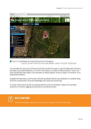 Chapter 5 | Forest Reference Emission Levels
V-15
 Figure 5.8 Example of a web-GIS portal in Paraguay
	 - source: Screen shot from the web address: http://178.33.8.119/portal/
It is possible for any user to interact with the system through a user-friendly web-interface,
perhaps to provide feedback or further information on areas of deforestation. Users can
also manipulate data layers, for example, to select specific areas or layers of interest, or to
download statistics.
Supplementing these, community monitoring allows bottom-up validation of satellite data,
and the incorporation of local knowledge into national monitoring.
It is also important to build on existing systems that are already in place, for example
systems to monitor logging concessions or protected areas.
Reflection Point
What technologies does your country use to support forest monitoring?
 