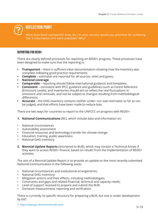 Chapter 5 | Forest Reference Emission Levels
V-19
Reflection Point
What area (land use/specific area, etc.) in your country would you prioritize for achieving
Tier 3 information (if it were possible)? Why?
REPORTING FOR REDD+
There are clearly defined processes for reporting on REDD+ progress. These processes have
been designed to make sure that the reporting is:
•	 Transparent – there is sufficient clear documentation showing how the inventory was
compiled, following good practice requirements;
•	 Complete – estimates are reported for all sources, sinks and gases;
•	 National coverage;
•	 Comparable – reporting should follow international guidance and templates;
•	 Consistent – consistent with IPCC guidance and guidelines (such as Forest Reference
[Emission] Levels), and inventories should aim to reflect the real fluctuations in
emissions and removals, and not be subject to changes resulting from methodological
differences;
•	 Accurate – the GHG inventory contains neither under- nor over-estimates so far as can
be judged, and that efforts have been made to reduce bias.
There are two ways for countries to report to the UNFCCC on progress with REDD+:
1.	 National Communications (NC), which include data and information on:
•	 National circumstances
•	 Vulnerability assessment
•	 Financial resources and technology transfer for climate change
•	 Education, training, public awareness
•	 National GHG inventory
2.	 Biennial Update Reports (shortened to BUR), which may contain a Technical Annex if
they want to access REDD+ finance, based on results from the implementation of REDD+
activities
The aim of a Biennial Update Report is to provide an update on the most recently submitted
National Communication in the following areas:
•	 National circumstances and institutional arrangements;
•	 National GHG inventory;
•	 Mitigation actions and their effects, including methodologies;
•	 Constraints and gaps and related financial, technical and capacity needs;
•	 Level of support received to prepare and submit the BUR;
•	 Domestic measurement, reporting and verification.
There is currently no specific structure for preparing a BUR, but one is under development
by GIZ1
.
1 https://www.giz.de/en/html/index.html
 