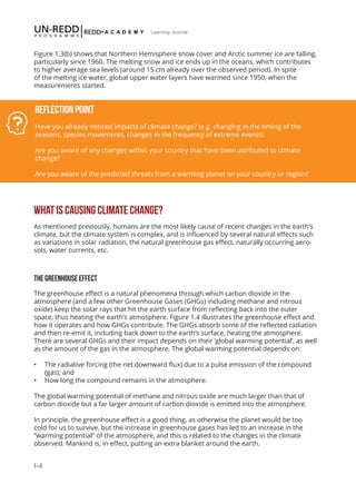 I-4
Learning Journal
Figure 1.3(b) shows that Northern Hemisphere snow cover and Arctic summer ice are falling,
particularly since 1960. The melting snow and ice ends up in the oceans, which contributes
to higher average sea levels (around 15 cm already over the observed period). In spite
of the melting ice water, global upper water layers have warmed since 1950, when the
measurements started.
WHAT IS CAUSING CLIMATE CHANGE?
As mentioned previously, humans are the most likely cause of recent changes in the earth’s
climate, but the climate system is complex, and is influenced by several natural effects such
as variations in solar radiation, the natural greenhouse gas effect, naturally occurring aero-
sols, water currents, etc.
THE GREENHOUSE EFFECT
The greenhouse effect is a natural phenomena through which carbon dioxide in the
atmosphere (and a few other Greenhouse Gases (GHGs) including methane and nitrous
oxide) keep the solar rays that hit the earth surface from reflecting back into the outer
space, thus heating the earth’s atmosphere. Figure 1.4 illustrates the greenhouse effect and
how it operates and how GHGs contribute. The GHGs absorb some of the reflected radiation
and then re-emit it, including back down to the earth’s surface, heating the atmosphere.
There are several GHGs and their impact depends on their ‘global warming potential’, as well
as the amount of the gas in the atmosphere. The global warming potential depends on:
•	 The radiative forcing (the net downward flux) due to a pulse emission of the compound
(gas); and
•	 How long the compound remains in the atmosphere.
The global warming potential of methane and nitrous oxide are much larger than that of
carbon dioxide but a far larger amount of carbon dioxide is emitted into the atmosphere.
In principle, the greenhouse effect is a good thing, as otherwise the planet would be too
cold for us to survive, but the increase in greenhouse gases has led to an increase in the
“warming potential” of the atmosphere, and this is related to the changes in the climate
observed. Mankind is, in effect, putting an extra blanket around the earth.
Reflection Point
Have you already noticed impacts of climate change? (e.g. changing in the timing of the
seasons, species movements, changes in the frequency of extreme events).
Are you aware of any changes within your country that have been attributed to climate
change?
Are you aware of the predicted threats from a warming planet on your country or region?
 