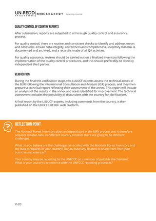 V-20
Learning Journal
QUALITY CONTROL OF COUNTRY REPORTS
After submission, reports are subjected to a thorough quality control and assurance
process.
For quality control, there are routine and consistent checks to identify and address errors
and omissions, ensure data integrity, correctness and completeness. Inventory material is
documented and archived, and a record is made of all QA activities.
For quality assurance, reviews should be carried out on a finalized inventory following the
implementation of the quality control procedures, and this should preferably be done by
independent third parties.
VERIFICATION
During the final this verification stage, two LULUCF experts assess the technical annex of
the BUR following the International Consultation and Analysis (ICA) process, and they then
prepare a technical report reflecting their assessment of the annex. This report will include
an analysis of the results in the annex and areas identified for improvement. The technical
assessment includes the possibility of discussions with the country for clarifications.
A final report by the LULUCF experts, including comments from the country, is then
published on the UNFCCC REDD+ web platform.
Reflection Point
The National Forest Inventory plays an integral part in the MRV process and it therefore
requires reliable data, in different country contexts there are going to be different
challenges.
What do you believe are the challenges associated with the National Forest Inventory and
the data it requires in your country? Do you have any lessons to share from from your
countries experiences?
Your country may be reporting to the UNFCCC on a number of possible mechanisms.
What is your country’s experience with the UNFCCC reporting processes?
 