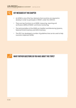 V-24
Learning Journal
What further Questions do you have about this topic?
KEY MESSAGES of This CHAPTER
•	 An NFMS is one of the four elements that countries are required to
develop in order to participate in REDD+ under the UNFCCC;
•	 There are two functions to an NFMS: measuring, reporting and
verification (MRV) of REDD+ and forest monitoring;
•	 The technical pillars of the NFMS are Satellite Land Monitoring Systems,
National Forest Inventory and GHG Inventory;
•	 The IPCC has developed a number of guidelines that can be used to help
countries implement NFMS.
 