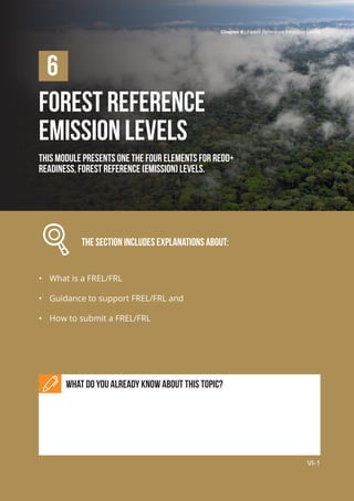 Chapter 6 | Forest Reference Emission Levels
VI-1
Forest Reference
Emission Levels
This module presents one the four elements for REDD+
readiness, Forest Reference (Emission) Levels.
		 The section includes explanations about:
•	 What is a FREL/FRL
•	 Guidance to support FREL/FRL and
•	 How to submit a FREL/FRL
What do you already know about this topic?
6
Chapter 6 | Forest Reference Emission Levels
VI-1
 