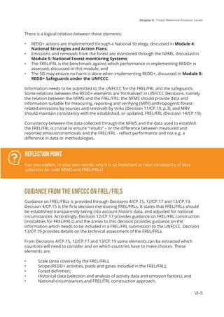 Chapter 6 | Forest Reference Emission Levels
VI-5
There is a logical relation between these elements:
•	 REDD+ actions are implemented through a National Strategy, discussed in Module 4:
National Strategies and Action Plans;
•	 Emissions and removals from the forest are monitored through the NFMS, discussed in
Module 5: National Forest monitoring Systems;
•	 The FREL/FRL is the benchmark against which performance in implementing REDD+ is
assessed, discussed in this module; and
•	 The SIS may ensure no harm is done when implementing REDD+, discussed in Module 8:
REDD+ Safeguards under the UNFCCC.
Information needs to be submitted to the UNFCCC for the FREL/FRL and the safeguards.
Some relations between the REDD+ elements are ‘formalized’ in UNFCCC Decisions, namely
the relation between the NFMS and the FREL/FRL: the NFMS should provide data and
information suitable for measuring, reporting and verifying (MRV) anthropogenic forest-
related emissions by sources and removals by sinks (Decision 11/CP.19, p.3), and MRV
should maintain consistency with the established, or updated, FREL/FRL (Decision 14/CP.19).
Consistency between the data collected through the NFMS and the data used to establish
the FREL/FRL is crucial to ensure “results” – or the difference between measured and
reported emissions/removals and the FREL/FRL - reflect performance and not e.g. a
difference in data or methodologies.
GUIDANCE FROM THE UNFCCC ON FREL/FRLS
Guidance on FREL/FRLs is provided through Decisions 4/CP.15, 12/CP.17 and 13/CP.19.
Decision 4/CP.15 is the first decision mentioning FREL/FRLs. It states that FREL/FRLs should
be established transparently taking into account historic data, and adjusted for national
circumstances. Accordingly, Decision 12/CP.17 provides guidance on FREL/FRL construction
(modalities for FREL/FRLs) and the annex to this decision provides guidance on the
information which needs to be included in a FREL/FRL submission to the UNFCCC. Decision
13/CP.19 provides details on the technical assessment of the FREL/FRLs.
From Decisions 4/CP.15, 12/CP.17 and 13/CP.19 some elements can be extracted which
countries will need to consider and on which countries have to make choices. These
elements are:
•	 Scale (area covered by the FREL/FRL);
•	 Scope (REDD+ activities, pools and gases included in the FREL/FRL);
•	 Forest definition;
•	 Historical data (selection and analysis of activity data and emission factors); and
•	 National circumstances and FREL/FRL construction approach.
Reflection Point
Can you explain, in your own words, why it is so important to have consistency of data
collection for both NFMS and FREL/FRLs?
 