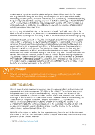 Chapter 6 | Forest Reference Emission Levels
VI-7
Assessment of significant activities, pools and gases, should drive the choice for scope,
but may be influenced by the availability and quality of data from the National Forest
Monitoring Systems (NFMS) and other relevant sources. Additionally, choices for scope may
be guided by what activities a country proposes in its National Strategy or Action Plan (NS/
AP). A country may decide to take a stepwise approach, starting with a narrow scope (e.g.
deforestation, above and below ground biomass only) with the intention of adding other
activities, pools and gases over time.
A country may also decide to start at the subnational level. The NS/AP could inform the
choice of the initial scale of implementation for REDD+ but other elements may come into
consideration, including data availability as well as implementation and monitoring capacity.
Before selecting an approach to FREL/FRL construction, a country may want to analyze its
data and try to understand the dynamics of anthropogenic forest-related emissions and
removals. The analysis of historical data and national circumstances should provide the
country with a better understanding of drivers of deforestation and forest degradation,
information which not only informs Forest Reference Level construction but may also
inform the process of the NS/AP. An analysis of national circumstances may provide a
country with an enhanced understanding of how drivers may affect future trends of forest-
related emissions and removals, which in turn can support decision-making on potential
adjustments. More information on such an analysis can be found in Module 3: Drivers of
Deforestation and Forest Degradation. Altogether, these analyses can help countries take
informed decisions on approaches to the construction of FREL/FRLs and provide a robust
basis for an eventual submission to the UNFCCC.
Reflection Point
Why is it so important to consider national circumstances and how drivers might affect
future trends of forest-related emissions and removals?
SUBMITTING A FREL/FRL
Once it is constructed, developing countries may, on a voluntary basis and when deemed
appropriate, submit their proposed FREL/FRLs to the UNFCCC. The technical assessment
is intended to support the capacity of developing country Parties for the construction
and future improvement of their FREL/FRL. It offers a facilitative, non-intrusive, technical
exchange of information on FREL/FRL construction. The Assessment Team conducting the
assessment will comprise two LULUCF experts from the UNFCCC expert roster.
Official submissions of the FREL/FRL to the UNFCCC are made by the national focal
point to the UNFCCC. The technical assessment of the submitted FREL/FRL will start with
an assessment session organized in Bonn once a year. The timeline for the technical
submissions is outlined below in Figure 6.5.
FREL/FRL submissions, as well as the final report resulting from the technical assessment
mentioned in the flow chart and the modified submission after the technical assessment are
published on the UNFCCC website4
.
4 UNFCCC website: http://unfccc.int/redd
 