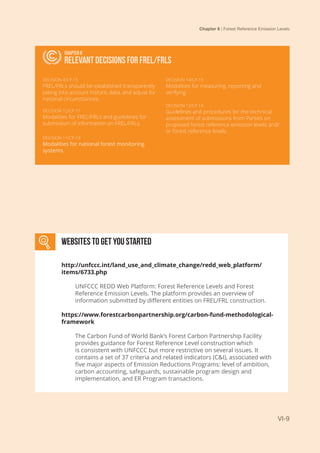 Chapter 6 | Forest Reference Emission Levels
VI-9
RELEVANT DECISIONS FOR FREL/FRLS
Chapter 6
Relevant decisions FOR FREL/FRLS
DECISION 4/CP.15
FREL/FRLs should be established transparently
taking into account historic data, and adjust for
national circumstances.
DECISION 12/CP.17
Modalities for FREL/FRLs and guidelines for
submission of information on FREL/FRLs.
DECISION 11/CP.19
Modalities for national forest monitoring
systems.
DECISION 14/CP.19
Modalities for measuring, reporting and
verifying.
DECISION 13/CP.19
Guidelines and procedures for the technical
assessment of submissions from Parties on
proposed forest reference emission levels and/
or forest reference levels.
Websites to get you started
http://unfccc.int/land_use_and_climate_change/redd_web_platform/
items/6733.php
UNFCCC REDD Web Platform: Forest Reference Levels and Forest
Reference Emission Levels. The platform provides an overview of
information submitted by different entities on FREL/FRL construction.
https://www.forestcarbonpartnership.org/carbon-fund-methodological-
framework
The Carbon Fund of World Bank’s Forest Carbon Partnership Facility
provides guidance for Forest Reference Level construction which
is consistent with UNFCCC but more restrictive on several issues. It
contains a set of 37 criteria and related indicators (C&I), associated with
five major aspects of Emission Reductions Programs: level of ambition,
carbon accounting, safeguards, sustainable program design and
implementation, and ER Program transactions.
 