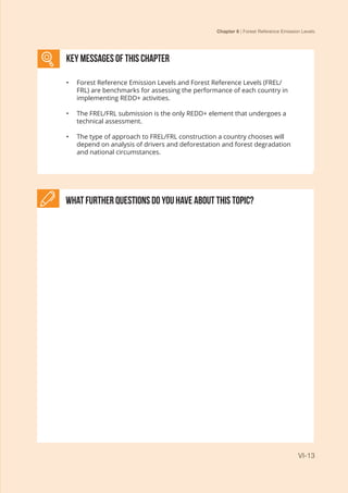 Chapter 6 | Forest Reference Emission Levels
VI-13
What further Questions do you have about this topic?
KEY MESSAGES of This CHAPTER
•	 Forest Reference Emission Levels and Forest Reference Levels (FREL/
FRL) are benchmarks for assessing the performance of each country in
implementing REDD+ activities.
•	 The FREL/FRL submission is the only REDD+ element that undergoes a
technical assessment.
•	 The type of approach to FREL/FRL construction a country chooses will
depend on analysis of drivers and deforestation and forest degradation
and national circumstances.
 