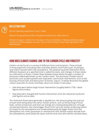 I-6
Learning Journal
Reflection Point
Are the following statements True or False?
Without the greenhouse effect the planet would be too cold to live on.
Climate change is a result of an increase in the concentration of these greenhouse gases
mostly from anthropogenic sources, such as the burning of fossil fuels, agriculture and
deforestation.
HOW DOES CLIMATE CHANGE LINK TO THE CARBON CYCLE AND FORESTS?
Carbon can be found in a variety of different forms and locations. These include
in living organisms (including trees and other plants), fossil fuels (coal, oil and gas)
and carbon dioxide within the atmosphere. The absolute quantity held within these
different locations at a specified time is called the stock, and changes in these stocks
are referred to as fluxes. Carbon flows between these stocks through a number of
processes collectively known as the “carbon cycle”. The processes include natural
processes such as plant growth and respiration, and human interventions such as the
burning of fossil fuels and destruction of forests. Figure 1.6 below illustrates the global
carbon cycle with its stocks and flows, which are shown in two ways:
•	 How they were before large human intervention (roughly before 1750 – black
figures and arrows).
•	 How they were changed with human intervention since the industrial revolution
(red figures and arrows).
The ‘historical’ fluxes were generally in equilibrium, the amount going into and out
of each stock being about the same. Human actions, such as the burning of fossil
fuels, cement production and land use change are creating disequilibrium, through
increasing emissions. But these bigger fluxes from ‘sources’ (stocks producing carbon
(C) output to the atmosphere) are compensated partly by bigger fluxes from the
atmosphere into ‘sinks’ (processes or mechanisms that remove carbon dioxide from
the atmosphere), particularly the ocean and the land sinks (this will be revisited later).
 