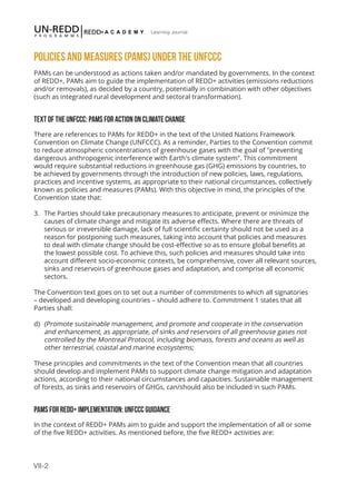 VII-2
Learning Journal
POLICIES AND MEASURES (PAMS) UNDER THE UNFCCC
PAMs can be understood as actions taken and/or mandated by governments. In the context
of REDD+, PAMs aim to guide the implementation of REDD+ activities (emissions reductions
and/or removals), as decided by a country, potentially in combination with other objectives
(such as integrated rural development and sectoral transformation).
TEXT OF THE UNFCCC: PAMS FOR ACTION ON CLIMATE CHANGE
There are references to PAMs for REDD+ in the text of the United Nations Framework
Convention on Climate Change (UNFCCC). As a reminder, Parties to the Convention commit
to reduce atmospheric concentrations of greenhouse gases with the goal of "preventing
dangerous anthropogenic interference with Earth's climate system". This commitment
would require substantial reductions in greenhouse gas (GHG) emissions by countries, to
be achieved by governments through the introduction of new policies, laws, regulations,
practices and incentive systems, as appropriate to their national circumstances, collectively
known as policies and measures (PAMs). With this objective in mind, the principles of the
Convention state that:
3.	 The Parties should take precautionary measures to anticipate, prevent or minimize the
causes of climate change and mitigate its adverse effects. Where there are threats of
serious or irreversible damage, lack of full scientific certainty should not be used as a
reason for postponing such measures, taking into account that policies and measures
to deal with climate change should be cost-effective so as to ensure global benefits at
the lowest possible cost. To achieve this, such policies and measures should take into
account different socio-economic contexts, be comprehensive, cover all relevant sources,
sinks and reservoirs of greenhouse gases and adaptation, and comprise all economic
sectors.
The Convention text goes on to set out a number of commitments to which all signatories
– developed and developing countries – should adhere to. Commitment 1 states that all
Parties shall:
d)	 (Promote sustainable management, and promote and cooperate in the conservation
and enhancement, as appropriate, of sinks and reservoirs of all greenhouse gases not
controlled by the Montreal Protocol, including biomass, forests and oceans as well as
other terrestrial, coastal and marine ecosystems;
These principles and commitments in the text of the Convention mean that all countries
should develop and implement PAMs to support climate change mitigation and adaptation
actions, according to their national circumstances and capacities. Sustainable management
of forests, as sinks and reservoirs of GHGs, can/should also be included in such PAMs.
PAMS FOR REDD+ IMPLEMENTATION: UNFCCC GUIDANCE
In the context of REDD+ PAMs aim to guide and support the implementation of all or some
of the five REDD+ activities. As mentioned before, the five REDD+ activities are:
 