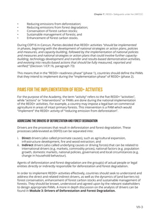 Chapter 7 | REDD+ Safeguards under the UNFCCC
VII-3
•	 Reducing emissions from deforestation;
•	 Reducing emissions from forest degradation;
•	 Conservation of forest carbon stocks;
•	 Sustainable management of forests; and
•	 Enhancement of forest carbon stocks.
During COP16 in Cancun, Parties decided that REDD+ activities “should be implemented
in phases, beginning with the development of national strategies or action plans, policies
and measures, and capacity-building, followed by the implementation of national policies
and measures and national strategies or action plans that could involve further capacity-
building, technology development and transfer and results-based demonstration activities,
and evolving into results-based actions that should be fully measured, reported and
verified;” (Decision 1/CP.16, paragraph 73)
This means that in the ”REDD+ readiness phase” (phase 1), countries should define the PAMs
that they intend to implement during the “implementation phase” of REDD+ (phase 2).
PAMS FOR THE IMPLEMENTATION OF REDD+ ACTIVITIES
For the purpose of the Academy, the term “activity” refers to the five REDD+ “activities”,
while “actions” or “interventions” or PAMs are done during the national implementation
of the REDD+ activities. For example, a country may impose a legal ban on commercial
agriculture in areas of intact primary forests. This intervention is a PAM which would
“implement” the REDD+ activity of “reducing emission from deforestation”.
ADDRESSING THE DRIVERS OF DEFORESTATION AND FOREST DEGRADATION
Drivers are the processes that result in deforestation and forest degradation. These
processes (abbreviated as DDFD) can be separated into:
i.	 Direct drivers (also called proximate causes), such as agricultural expansion,
infrastructure development, fire and wood extraction; and
ii.	 Indirect drivers (also called underlying causes or driving forces) that can be related to
international drivers (e.g. markets, commodity prices), national factors (e.g. population
growth, domestic markets, national policies, governance) and local circumstances (e.g.
change in household behaviour).
Agents of deforestation and forest degradation are the group(s) of actual people or legal
entities directly or indirectly responsible for deforestation and forest degradation.
In order to implement REDD+ activities effectively, countries should seek to understand and
address the direct and related indirect drivers, as well as the dynamics of (and barriers to)
forest conservation, enhancement of forest carbon stocks and sustainable management of
forests. They should be known, understood and agreed upon by the relevant stakeholders
to design appropriate PAMs. A more in depth discussion on the analysis of drivers can be
found in Module 3: Drivers of Deforestation and Forest Degradation.
 