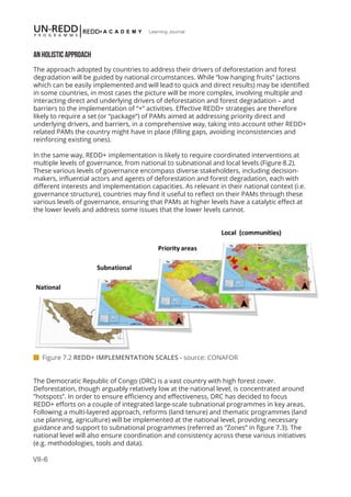 VII-6
Learning Journal
AN HOLISTIC APPROACH
The approach adopted by countries to address their drivers of deforestation and forest
degradation will be guided by national circumstances. While “low hanging fruits” (actions
which can be easily implemented and will lead to quick and direct results) may be identified
in some countries, in most cases the picture will be more complex, involving multiple and
interacting direct and underlying drivers of deforestation and forest degradation – and
barriers to the implementation of “+” activities. Effective REDD+ strategies are therefore
likely to require a set (or “package”) of PAMs aimed at addressing priority direct and
underlying drivers, and barriers, in a comprehensive way, taking into account other REDD+
related PAMs the country might have in place (filling gaps, avoiding inconsistencies and
reinforcing existing ones).
In the same way, REDD+ implementation is likely to require coordinated interventions at
multiple levels of governance, from national to subnational and local levels (Figure 8.2).
These various levels of governance encompass diverse stakeholders, including decision-
makers, influential actors and agents of deforestation and forest degradation, each with
different interests and implementation capacities. As relevant in their national context (i.e.
governance structure), countries may find it useful to reflect on their PAMs through these
various levels of governance, ensuring that PAMs at higher levels have a catalytic effect at
the lower levels and address some issues that the lower levels cannot.
The Democratic Republic of Congo (DRC) is a vast country with high forest cover.
Deforestation, though arguably relatively low at the national level, is concentrated around
”hotspots”. In order to ensure efficiency and effectiveness, DRC has decided to focus
REDD+ efforts on a couple of integrated large-scale subnational programmes in key areas.
Following a multi-layered approach, reforms (land tenure) and thematic programmes (land
use planning, agriculture) will be implemented at the national level, providing necessary
guidance and support to subnational programmes (referred as “Zones” in figure 7.3). The
national level will also ensure coordination and consistency across these various initiatives
(e.g. methodologies, tools and data).
 Figure 7.2 REDD+ IMPLEMENTATION SCALES - source: CONAFOR
 