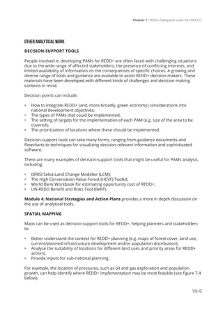 Chapter 7 | REDD+ Safeguards under the UNFCCC
VII-9
OTHER ANALYTICAL WORK
DECISION-SUPPORT TOOLS
People involved in developing PAMs for REDD+ are often faced with challenging situations
due to the wide range of affected stakeholders, the presence of conflicting interests, and
limited availability of information on the consequences of specific choices. A growing and
diverse range of tools and guidance are available to assist REDD+ decision-makers. These
materials have been developed with different kinds of challenges and decision-making
contexts in mind.
Decision points can include:
•	 How to integrate REDD+ (and, more broadly, green economy) considerations into
national development objectives;
•	 The types of PAMs that could be implemented;
•	 The setting of targets for the implementation of each PAM (e.g. size of the area to be
covered);
•	 The prioritization of locations where these should be implemented.
Decision-support tools can take many forms, ranging from guidance documents and
flowcharts to techniques for visualizing decision-relevant information and sophisticated
software.
There are many examples of decision-support tools that might be useful for PAMs analysis,
including:
•	 IDRISI Selva Land Change Modeller (LCM);
•	 The High Conservation Value Forest (HCVF) Toolkit;
•	 World Bank Workbook for estimating opportunity cost of REDD+;
•	 UN-REDD Benefit and Risks Tool (BeRT).
Module 4: National Strategies and Action Plans provides a more in depth discussion on
the use of analytical tools.
SPATIAL MAPPING
Maps can be used as decision-support tools for REDD+, helping planners and stakeholders
to:
•	 Better understand the context for REDD+ planning (e.g. maps of forest cover, land use,
current/planned infrastructure development and/or population distribution);
•	 Analyse the suitability of locations for different land uses and priority areas for REDD+
actions;
•	 Provide inputs for sub-national planning.
For example, the location of pressures, such as oil and gas exploration and population
growth, can help identify where REDD+ implementation may be most feasible (see figure 7.4
below).
 