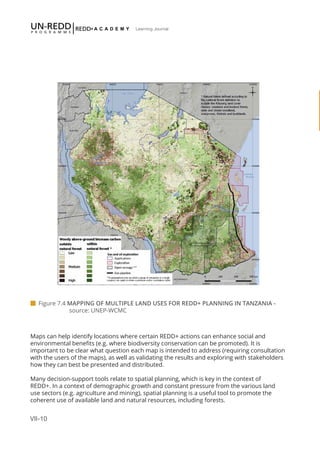 VII-10
Learning Journal
Maps can help identify locations where certain REDD+ actions can enhance social and
environmental benefits (e.g. where biodiversity conservation can be promoted). It is
important to be clear what question each map is intended to address (requiring consultation
with the users of the maps), as well as validating the results and exploring with stakeholders
how they can best be presented and distributed.
Many decision-support tools relate to spatial planning, which is key in the context of
REDD+. In a context of demographic growth and constant pressure from the various land
use sectors (e.g. agriculture and mining), spatial planning is a useful tool to promote the
coherent use of available land and natural resources, including forests.
 Figure 7.4 MAPPING OF MULTIPLE LAND USES FOR REDD+ PLANNING IN TANZANIA - 		
		source: UNEP-WCMC
 
