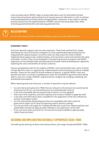 Chapter 7 | REDD+ Safeguards under the UNFCCC
VII-11
Land-use planning for REDD+ helps to assess alternative uses for land (within limited
resources) and propose optimized land and natural resources allocation in order to achieve
national development priorities while managing REDD+ objectives. It also helps to identify
priority locations for the implementation of REDD+ actions and associated costs, while
enhancing potential benefits and reducing potential risks.
ECONOMIC TOOLS
Economic decision-support tools are also important. These have evolved from simply
estimating the costs of emissions mitigation to more sophisticated approaches that are
integrated with spatial analyses. Economic tools can help assess the costs of REDD+
implementation (opportunity, implementation and transaction costs) and estimate the value
of benefits. Further, they can be employed in the planning process to explore how REDD+
objectives can be achieved while working towards broader national development objectives,
exploring the costs and benefits of various scenarios.
Various spreadsheet tools for the analysis of REDD+ costs and benefits exist, some of which
include all of the costs (i.e. opportunity, implementation and transaction) as well as multiple
benefits. These can be useful for broad analyses of options. A specific REDD+ costs and
benefits GIS tool is currently in development under the UN-REDD Programme which will be
able to carry out a range of REDD+ spatial economic analyses by changing underlying cost
and benefit assumptions.
When selecting tools and resources, a number of questions may be relevant:
•	 Can all criteria and options for PAMs that are relevant to the decision be covered by the
tool/resource? (If not, can the tool/resource be combined with others?)
•	 Is the tool compatible with the spatial scale at which it is to be applied?
•	 How much time, expertise, technical capacity and money is needed to apply the tool?
•	 Is the data and information that is available for the application of the tool sufficient to
achieve meaningful results?
•	 Can the tool provide datasets/layouts that are compatible with other tools the
government might use for land-use planning and/or decision making?
•	 Can the priorities and targets for multiple benefits that result from relevant policies and
stakeholder interests be appropriately reflected in the application of the tool?
•	 If not, are there other economic (or non-economic) tools available to appropriately
reflect these priorities?
DESIGNING AND IMPLEMENTING NATIONALLY-APPROPRIATE REDD+ PAMS
Considering the diversity of direct and indirect drivers, the range of potential REDD+ PAMs
Reflection Point
Do you think effective PAMs could be developed using only maps? Why/Why not?
 