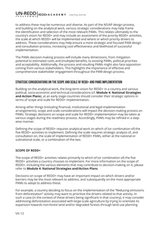 VII-12
Learning Journal
to address these may be numerous and diverse. As part of the NS/AP design process,
and building on the analytical work, various strategic considerations may help frame
the identification and selection of the most relevant PAMs. This relates ultimately to the
country’s vision for REDD+ and may include an assessment of the priority REDD+ activities,
the scale at which REDD+ will be implemented and where or which priority drivers to
address. These considerations may help ensure a more strategic and focused PAM design
and consultation process, increasing cost-effectiveness and likelihood of successful
implementation.
The PAMs decision-making process will include many dimensions, from mitigation
potential to estimated costs and (multiple) benefits, to existing PAMs, political priorities
and acceptability. Additionally, the process and resulting PAMs might also face opposition
coming from various stakeholders. This highlights the importance of effective and
comprehensive stakeholder engagement throughout the PAM design process.
STRATEGIC CONSIDERATIONS ON THE SCOPE AND SCALE OF REDD+ AND PAMS IMPLEMENTATION
Building on the analytical work, the long-term vision for REDD+ in a country and various
political, socio-economic and technical considerations (cf. Module 4: National Strategies
and Action Plans), at an early stage countries should consider their strategic options in
terms of scope and scale for REDD+ implementation.
Among other things (including financial, institutional and legal implementation
arrangements), scope and scale considerations will impact the decision-making process on
PAMs. Strategic decisions on scope and scale for REDD+ implementation may be taken at
various stages during the readiness process. Accordingly, PAMs may be refined in a step-
wise manner.
Defining the scope of REDD+ requires analytical work on which of (or combination of) the
five REDD+ activities to implement. Defining the scale requires strategic analysis of, and
consultation on, the scale of implementation of REDD+ PAMs, either at the national or
subnational scale, or a combination of the two.
SCOPE OF REDD+
The scope of REDD+ activities relates primarily to which of (or combination of) the five
REDD+ activities a country chooses to implement. For more information on the scope of
REDD+, including the various elements that may contribute to decision-making on it, please
refer to Module 4: National Strategies and/Action Plans.
Decisions on scope of REDD+ may have an important impact on which drivers and/or
barriers may be the most relevant to address, and subsequently on the most appropriate
PAMs to adopt to address these.
For example, a country deciding to focus on the implementation of the “Reducing emissions
from deforestation” activity may want to prioritize the drivers related to that activity. In
such a case (in the context of these drivers being significant in that country), it may consider
addressing deforestation associated with large-scale agriculture by trying to orientate its
expansion towards non-forest land and/or degraded forests through land use planning
 